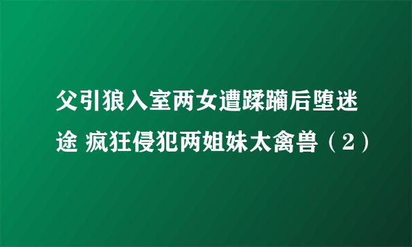 父引狼入室两女遭蹂躏后堕迷途 疯狂侵犯两姐妹太禽兽（2）