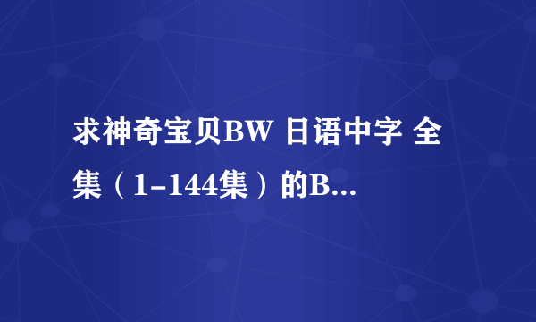 求神奇宝贝BW 日语中字 全集（1-144集）的BT种子！ 谢谢啦！