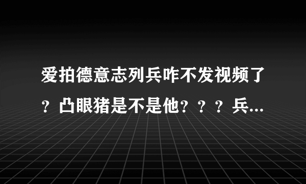 爱拍德意志列兵咋不发视频了？凸眼猪是不是他？？？兵哥那里去了啊！！！！！！