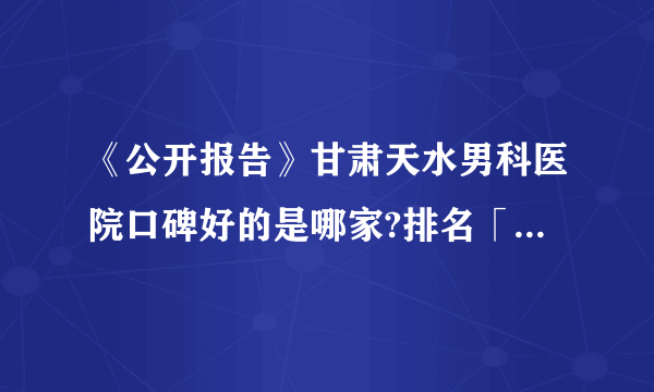 《公开报告》甘肃天水男科医院口碑好的是哪家?排名「实力强」男科名单(表)