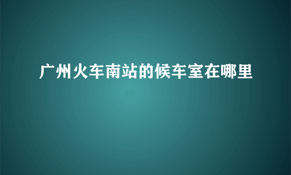 广州火车南站的候车室在哪里