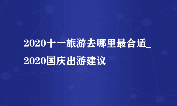 2020十一旅游去哪里最合适_2020国庆出游建议