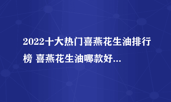 2022十大热门喜燕花生油排行榜 喜燕花生油哪款好【TOP榜】