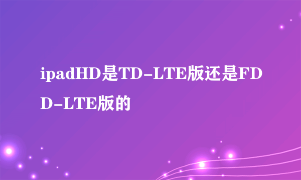 ipadHD是TD-LTE版还是FDD-LTE版的