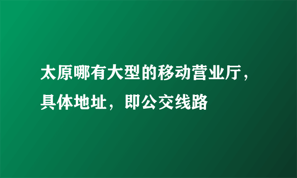 太原哪有大型的移动营业厅，具体地址，即公交线路