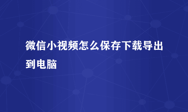 微信小视频怎么保存下载导出到电脑