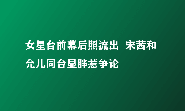 女星台前幕后照流出  宋茜和允儿同台显胖惹争论