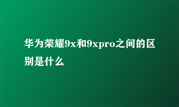 华为荣耀9x和9xpro之间的区别是什么