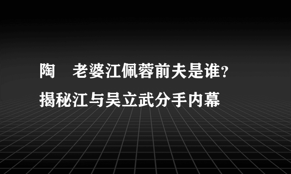 陶喆老婆江佩蓉前夫是谁？ 揭秘江与吴立武分手内幕