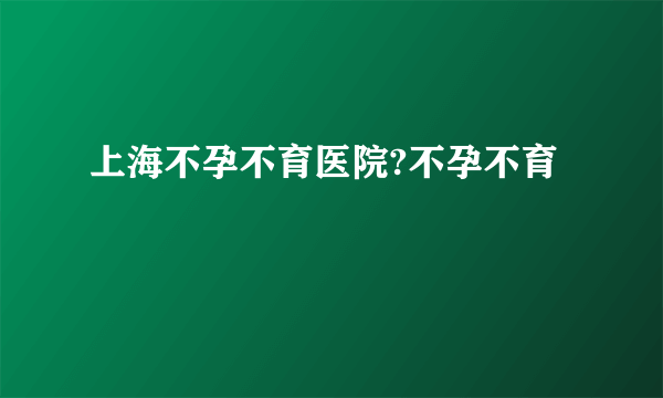 上海不孕不育医院?不孕不育