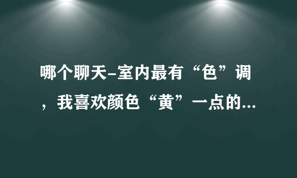 哪个聊天-室内最有“色”调，我喜欢颜色“黄”一点的，请给推荐一个，谢谢！