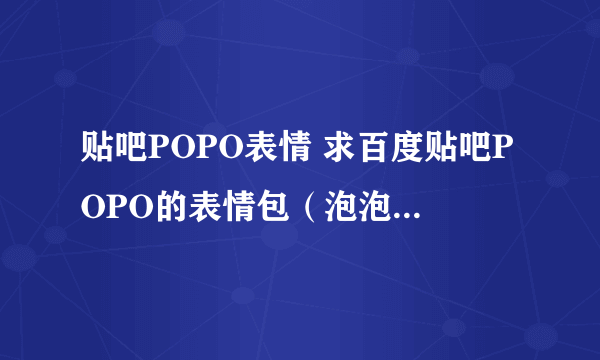 贴吧POPO表情 求百度贴吧POPO的表情包（泡泡）还有其他由系统表情转变的表情 急求啊！！！