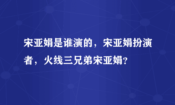 宋亚娟是谁演的，宋亚娟扮演者，火线三兄弟宋亚娟？