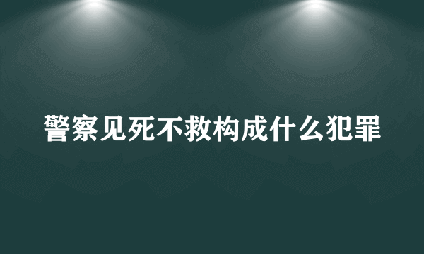 警察见死不救构成什么犯罪