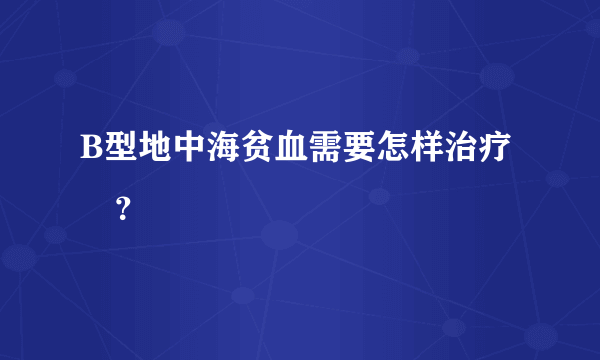 B型地中海贫血需要怎样治疗 ？