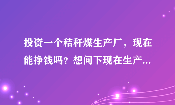 投资一个秸秆煤生产厂，现在能挣钱吗？想问下现在生产出来的煤会有人买吗？价格大概在多少？