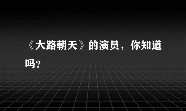 《大路朝天》的演员，你知道吗？