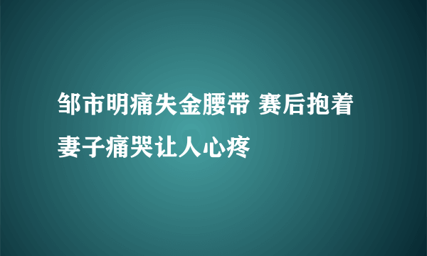 邹市明痛失金腰带 赛后抱着妻子痛哭让人心疼