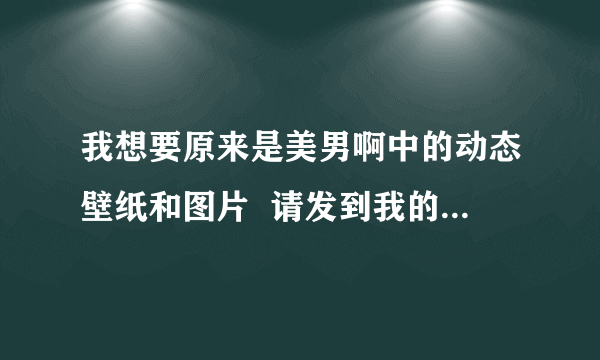 我想要原来是美男啊中的动态壁纸和图片  请发到我的邮箱chensinizj@yahoo.cn