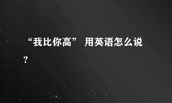 “我比你高” 用英语怎么说？