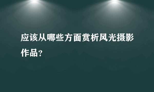 应该从哪些方面赏析风光摄影作品？