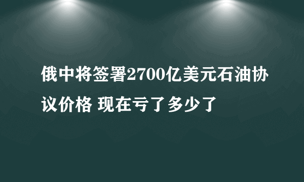 俄中将签署2700亿美元石油协议价格 现在亏了多少了