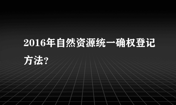 2016年自然资源统一确权登记方法？