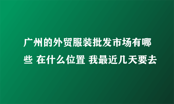 广州的外贸服装批发市场有哪些 在什么位置 我最近几天要去