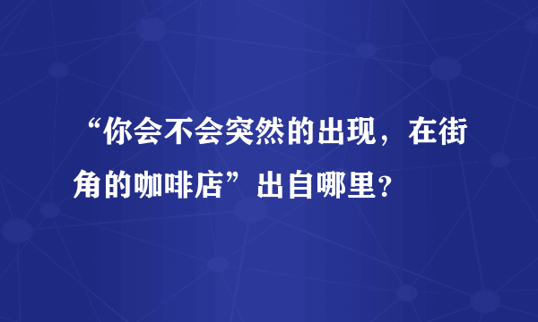 “你会不会突然的出现，在街角的咖啡店”出自哪里？