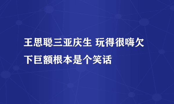 王思聪三亚庆生 玩得很嗨欠下巨额根本是个笑话