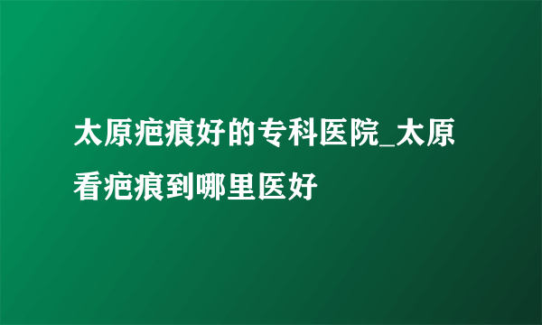 太原疤痕好的专科医院_太原看疤痕到哪里医好