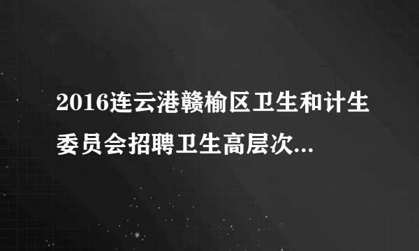 2016连云港赣榆区卫生和计生委员会招聘卫生高层次和急需专业技术人才29名公告