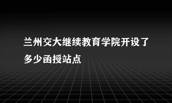 兰州交大继续教育学院开设了多少函授站点