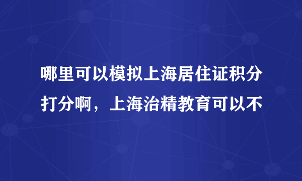 哪里可以模拟上海居住证积分打分啊，上海治精教育可以不