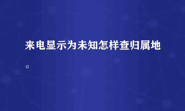 来电显示为未知怎样查归属地。