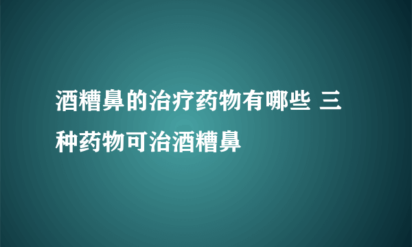 酒糟鼻的治疗药物有哪些 三种药物可治酒糟鼻