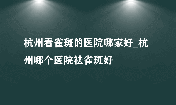 杭州看雀斑的医院哪家好_杭州哪个医院祛雀斑好