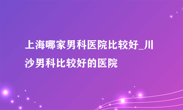 上海哪家男科医院比较好_川沙男科比较好的医院