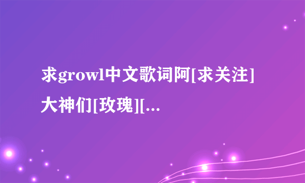 求growl中文歌词阿[求关注] 大神们[玫瑰][玫瑰][？