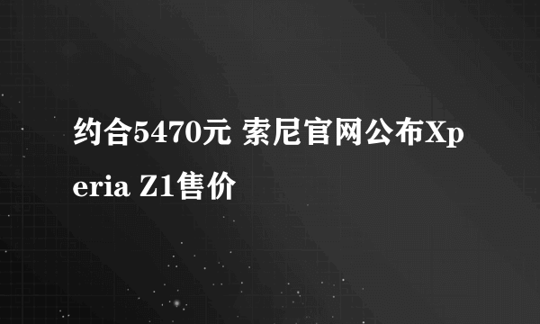 约合5470元 索尼官网公布Xperia Z1售价