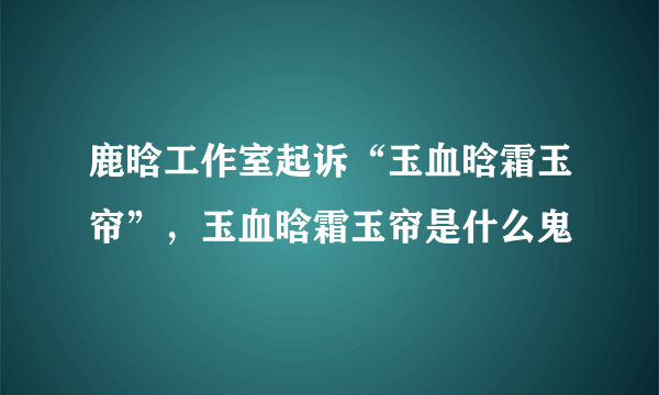 鹿晗工作室起诉“玉血晗霜玉帘”，玉血晗霜玉帘是什么鬼