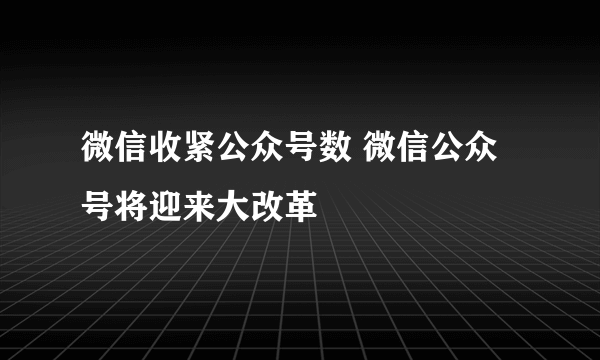 微信收紧公众号数 微信公众号将迎来大改革