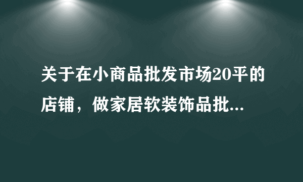 关于在小商品批发市场20平的店铺，做家居软装饰品批发，大老们请进！！！！