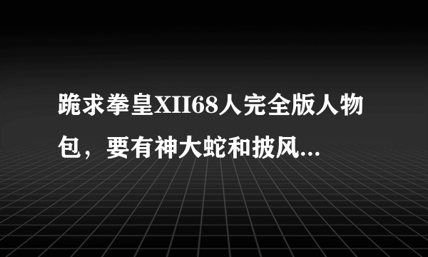 跪求拳皇XII68人完全版人物包，要有神大蛇和披风八神还有暗黑雅典娜，发我邮箱、、605658379@qq.com谢谢