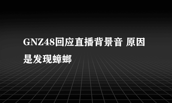 GNZ48回应直播背景音 原因是发现蟑螂