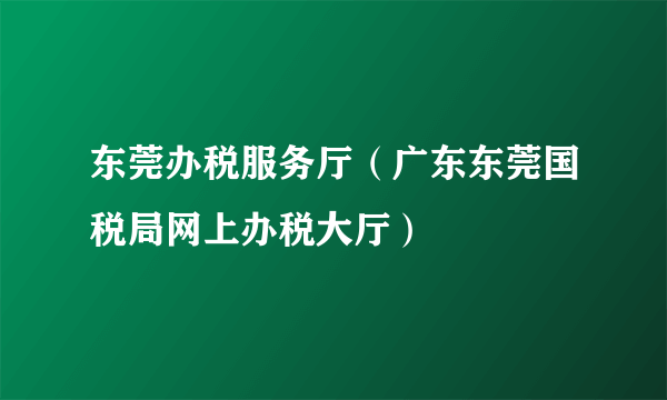 东莞办税服务厅（广东东莞国税局网上办税大厅）