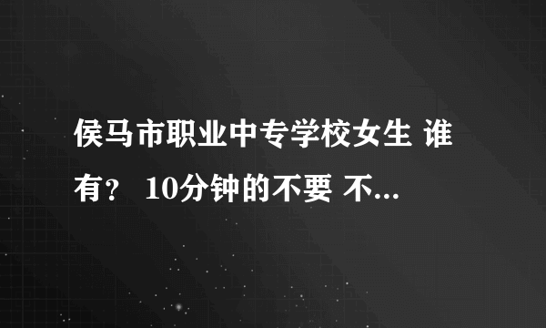 侯马市职业中专学校女生 谁有？ 10分钟的不要 不要4分钟的