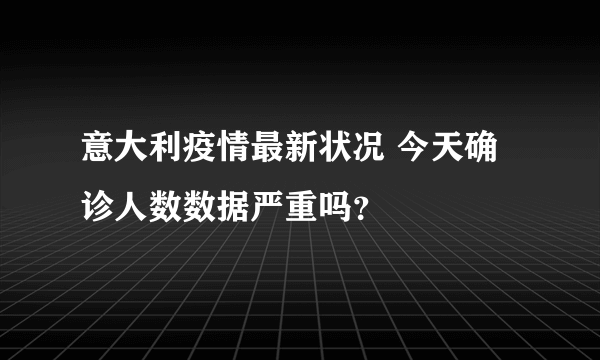 意大利疫情最新状况 今天确诊人数数据严重吗？