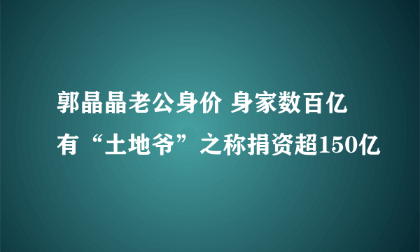 郭晶晶老公身价 身家数百亿有“土地爷”之称捐资超150亿