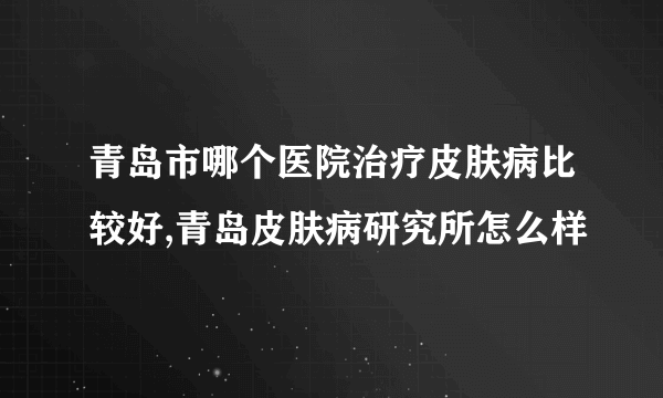 青岛市哪个医院治疗皮肤病比较好,青岛皮肤病研究所怎么样